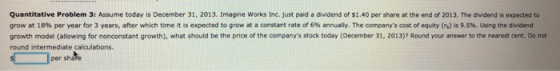 Quantitative Problem 3: Assume today is December 31, 2013. Imagine Works Inc. just paid a dividend of $1.40 per share at the