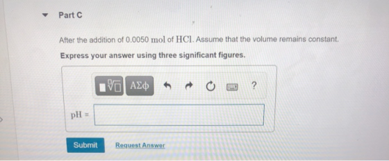 Part C After the addition of 0.0050 mol of HCl. Assume that the volume remains constant. Express your answer using three sign