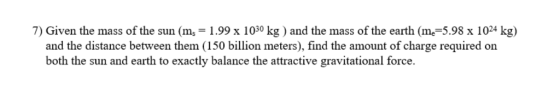 7) Given the mass of the sun (m,-1.99 x 1030 kg ) and the mass of the earth (me-5.98 x 1024 kg) and the distance between them (150 billion meters), find the amount of charge required on both the sun and earth to exactly balance the attractive gravitational force.