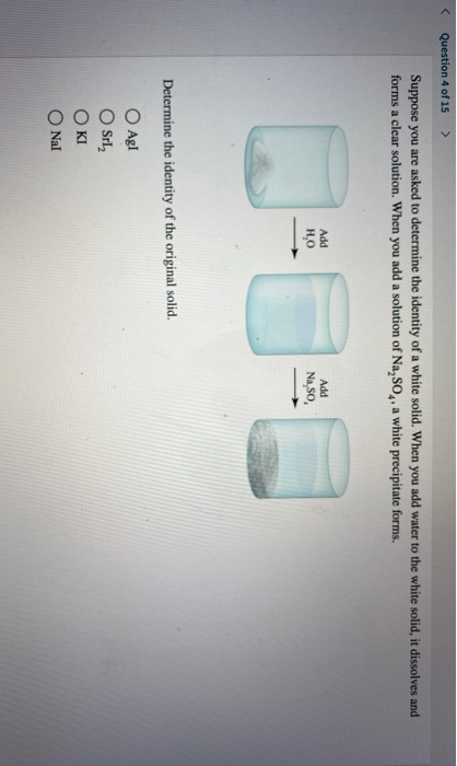 < Question 4 of 15 > Suppose you are asked to determine the identity of a white solid. When you add water to the white solid,