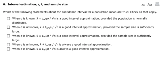 6. Interval estimation, z, t, and sample size Aa Aa Which of the following statements about the confidence interval for a population mean are true? Check all that apply. when σ is known, Χ Ζα/2ƠNn is a good interval approximation, provided the population is normally distributed when σ is unknown, x ta/2s Nn is a good interval approximation, provided the sample size is sufficiently large. when σ is known, X za/20, Vn is a good interval approximation, provided the sample size is sufficiently large. when σ is unknown, X ta/2s / Vn is always a good interval approximation. when σ is known, x Za/2ƠNn is always a good interval approximation.