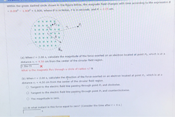 Within the green dashed circle shown in the figure below, the magnetic field changes with time according to the expression B 8.00 -1.00t2 + 0.800, where B is in teslas, t is in seconds, and R 2.25 cm. xxKxX xxxxXL Bin (a) when t = 2.00 s, calculate the magnitude of the force exerted on an electron located at point P, which is at a distance n 4.50 cm from the center of the circular field region. 136e-19X What is the magnetic flux through a circle of radius r? N (b) when t = 2.00 s, calculate the direction of the force exerted on an electron located at point P, which is at a distance ri 4.50 cm from the center of the circular field region. O Tangent to the electric field line passing through point Ps and clockwise. O Tangent to the electric field line passing through point Pi and counterclockwise. O The magnitude is zero. (c) At what instant is this force equal to zero? (Consider the time after t Os)