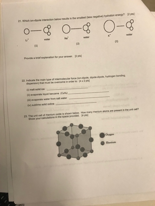 12 pts) 21. Which ion-dipole interaction below results in the smallest (less negative) hydration energy? water Li water Na water Provide a brief explanation for your answer. [2 pts! 22. Indicate the main type of intermolecular force (ion-dipole, dipole-dipole, hydrogen bonding. dispersion) that must be overcome in order to: 14x2 pts (i) melt solid ice (i) evaporate liquid benzene (CeHe) (ill) evaporate water from salt water (iv) sublime solid iodine 2n o ote b aheaelow. How many hentum atoms are present in ne unt cer Show your calculations in the space provided. 14 pts] Rhenium