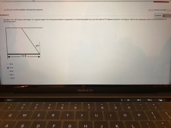 Question 6 Moving to another question wil save this response. of 20 A uniform rod 120 N beam with length 12 m (gnore length in tin the picture below)is supported in a horizontal poston by a pinand cabie at 37 degrees as shown in the figure. What is the magntude of the normal exerted by the pin on the beam? 370 12 ft O TSN MacBook Pro