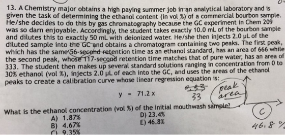 13. A Chemistry major obtains a high paying summer job in an analytical laboratory and is given the task of determining the ethanol content (in vol %) of a commercial bourbon sample. He/she decides to do this by gas chromatography because the GC experiment in Chem 209 was so darn enjoyable. Accordingly, the student takes exactly 10.0 mL of the bourbon sample and dilutes this to exactly 50 mL with deionized water. He/she then injects 2.0 yL of the diluted sample into the Gc and obtains a chromatogram containing two peaks. The first peak, which has the same 56-secend retention time as an ethanol standard, has an area of 666 while the second peak, whose T17-second retention time matches that of pure water, has an area of 333. The student then makes up several standard solutions ranging in concentration from 0 to 30% ethanol (vol %), injects 2.0 L of each into the GC, and uses the areas of the ethanol peaks to create a calibration curve whose linear regression equation is y71.2 x 33 ares what is the ethanol concentration (vol %) of the initial mouthwash sample? D) 23.4% E) 46.8% A) 1.87% B) C) 4.67% 9.35% 46,8