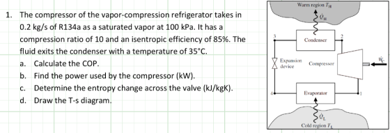 Warm region H The compressor of the vapor-compression refrigerator takes in 0.2 kg/s of R134a as a saturated vapor at 100 kPa