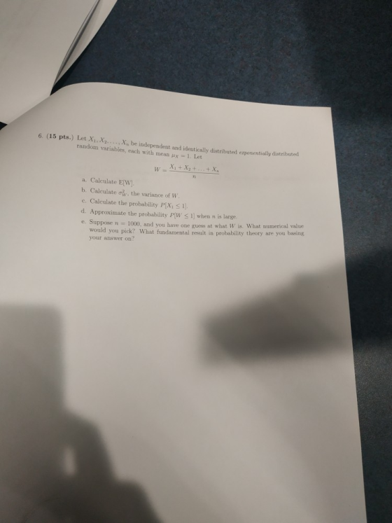 6. (15 pts.) Let X,X.. Xn be independent and identically distributed erponentially distribu random variables, each with mean ux 1. Let a. Calculate E[W] b, Calculate ơw, the variance of W c. Calculate the probability P[X, Ss 1 d. Approximate the probability P[W 1] when n is large e. Suppose n - 1000, and you have one guess at what W is. What numerical value would you pick? What fundamental result in probability theory are you basing your answer on?