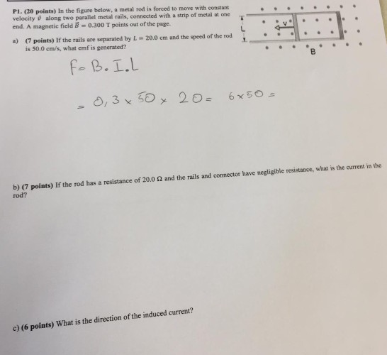 P1. (20 points) In the figure below, a metal rod is forced to move with constant velocity along two parallel metal rails, connected with a strip of metal at one end. A magnetic field = 0.300 T points out of the page. a) (7 points) If the rails are separated by L 20.0 em and the speed of the rod is 50.0 cm/s, what emf is generated? b) (7 points) If the rod has a resistance of 20.0 2 and the rails and connector have negligible resistance, what is the current in the rod? c) (6 points) What is the direction of the induced current?