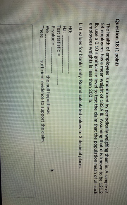 Question 18 (1 point) The health of employees is monitored by periodically weighing them in. A sample of 54 employees has a m
