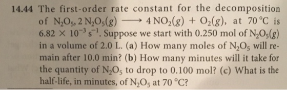 14.44 The first-order rate constant for the decomposition of N205, 2N205(g)-→ 4 NO2(g) + O2(g), at 70°C is 6.82 × 10-3 s-1. Suppose we start with 0.250 mol of N205(g) 1S in a volume of 2.0 L. (a) How many moles of N2O5 will re- main after 10.0 min? (b) How many minutes will it take for the quantity of N205 to drop to 0.100 mol? (c) What is the half-life, in minutes, of N2Os at 70 °C?