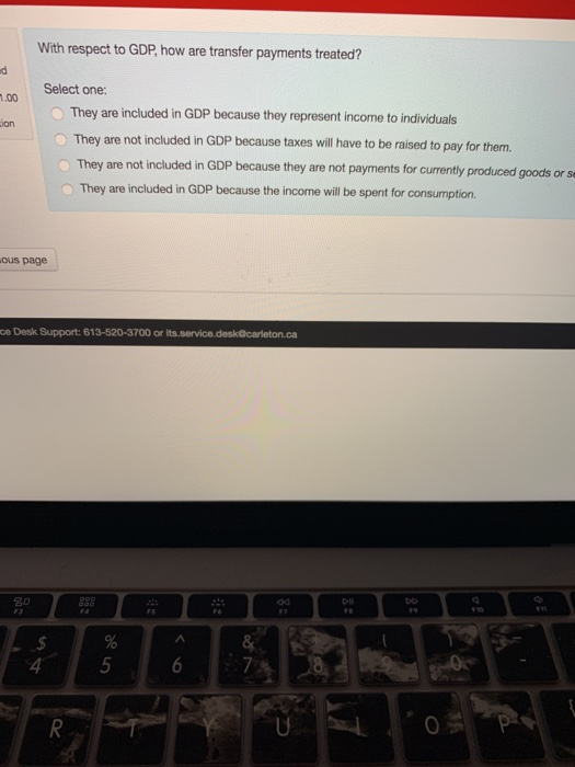 With respect to GDP, how are transfer payments treated? Select one: :.00 O They are included in GDP because they represent income to individuals They are not included in GDP because taxes will have to be raised to pay for them O They are not included in GDP because they are not payments for currently produced goods or s ion They are included in GDP because the income will be spent for consumption. ous page ce Desk Support: 613-520-3700 or Do 4