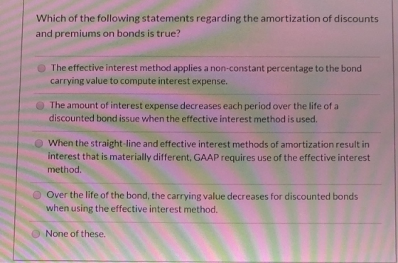 Which of the following statements regarding the amortization of discounts and premiums on bonds is true? The effective intere