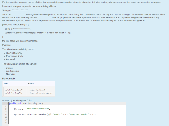 For this question, consider names of cities that are made from any number of words where the first letter is always in uppercase and the words are separated by a space Implement a regular expression as a Java String p like so String p such that is a regular expression pattern that will match any String that contains the name of a city and only such strings. Your answer must include the whole line of code above, meaning that themust be properly backslash-escaped both in terms of backslash escapes required for regular expressions and any backslash escapes required to put the expression inside the quotes above. Your answer will be inserted automatically into a test method match) like so public void match(String s) String p = System.out.printin(s.matches(p)? match S: does not match + S); the test cases will invoke this method. Example The following are valid city names . Ho Chi Minh City Palmerston North . Auckland The following are invalid city names: sydney . New york For example: . san Francisco Test Result match(Auckland)match Auckland match(sydney); does not match sydney Answer (penalty regime: 0 %) 1 public void match(String s) string p - “ 4 System.out.println(s.matches (p)? match S: does not matchs);