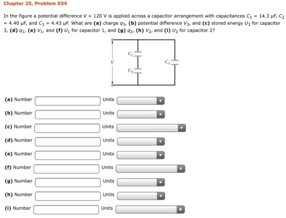 Chapter 25, Problem 034 In the figure a potential difference V 120 V is applied across a capacitor arrangement with capacitances C1-14.3 μF, C2 = 4.40 μF, and C3 = 4.43 μF. What are (a) charge q3 (b) potential difference V3, and (c) stored energy U3 for capacitor 3, (d) q1, (e) Vi, and (f) U1 for capacitor 1, and (9) q2, () V2, and (i) U2 for capacitor 2? C1 Cs C-2 (a) Number (b) Number (c) Number (d) Number (e) Number (f) Number (9) Number (h) Number (i) Number Units Units Units Units Units Units Units Units Units