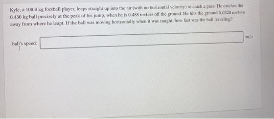 Kyle, a 100.0 kg football player, leaps straight up into the air (with no horizontal velocity) to catch a pass. He catches th