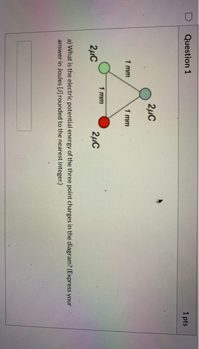 Question 1 1 pts 2uc 1 mm 1 mm 1 mm 2uc 2C a) What is the electric potential energy of the three point charges in the diagram