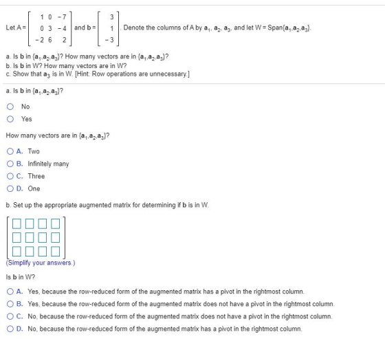 1 0 -7 3 Let A= 03 -4 and b= Denote the columns of A by a, a, ay, and let W = Span{a,,a,,a3} -26 2 3 a. Is b in {a,,a,,az)? H