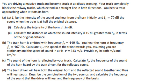 You are driving a massive truck and become stuck at a railway crossing. Your truck completely blocks the railway tracks, which extend in a straight line in both directions. You hear a train approaching when it toots its horn. (a) Let /1 be the intensity of the sound you hear from the horn initially, and 12-70 dB the sound when the train is at half the original distance. ) Calculate the intensity of the horn, 11, in dB. i) Calculate the distance at which the sound intensity is 15 dB greater than , in terms of the original distance. (b) The train horn is emitted with frequency fo440 Hz. You hear the horn at frequency fi 467 Hz. Calculate vT, the speed of the train towards you, assuming you are stationary and the speed of sound in air is v 343 m/s. Provide vr in both m/s and km/hr. (c) The sound of the horn is reflected by your truck. Calculate f2, the frequency of the sound of the horn heard by the train driver, for the reflected sound. (d) The train driver will hear both the original horn and the reflected sound together and thus will hear beats. Describe the combination of the two sounds, and calculate the frequency of the sound that the driver will hear and the frequency of the beats.