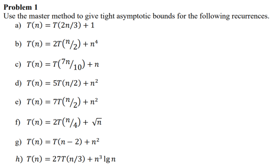 Problem 1 Use the master method to give tight asymptotic bounds for the following recurrences. a) T(n) = T(2n/3) +1 b) T(n) =