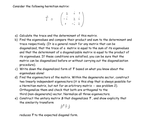 Consider the following hermitian matrix: a) Calculate the trace and the determinant of this matrix. b) Find the eigenvalues and compare their product and sum to the determinant and trace respectively. (It is a general result for any matrix that can be diagonalized, that the trace of a matrix is equal to the sum of its eigenvalue:s and that the determinant of a diagonalizable matrix is equal to the product of its eigenvalues. If these conditions are satisfied, you can be sure that the matrix can be diagonalized before or without carrying out the diagonalization procedure) c) Write down the diagonalized form of T based on what you know about the eigenvalues alone! d) Find the eigenvectors of the matrix. Within the degenerate sector, construct two linearly independent eigenvectors (it is this step that is always possible for a Hermitian matrix, but not for an arbitrary matrix -- see problem 2) Orthogonalize them and check that both are orthogonal to the third (non-degenerate) vector. Normalize all three eigenvectors. e) Construct the unitary matrix S that diagonalizes T, and show explicity thai the similarity transform reduces T to the expected diagonal form