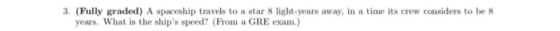 3. (Fully graded) A spaceship travels to a star 8 light-years away, in a time its crew considers to be 8 years. What is the ships speed? (From a GRE exam)