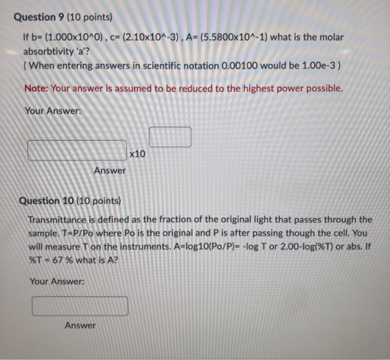 Question 9 (10 points) If b= (1.000x10^0), c= (2.10x10^-3), A= (5.5800x10^-1) what is the molar absorbtivity a? (When enter