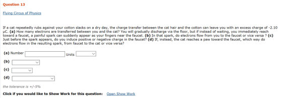 Question 13 Flying Circus of Physics If a cat repeatedly rubs against your cotton slacks on a dry day, the charge transfer between the cat hair and the cotton can leave you with an excess charge of -2.10 c. (a) How many electrons are transferred between you and the cat? You will gradually discharge via the floor, but if instead of waiting, you immediately reach toward a faucet, a painful spark can suddenly appear as your fingers near the faucet. (b) In that spark, do electrons flow from you to the faucet or vice versa? (c) Just before the spark appears, do you induce positive or negative charge in the faucet? (d) If, instead, the cat reaches a paw toward the faucet, which way do electrons flow in the resulting spark, from faucet to the cat or vice versa? (a) Number Units the tolerance is +/-5% Click if you would like to Show Work for this question: Open Show Work