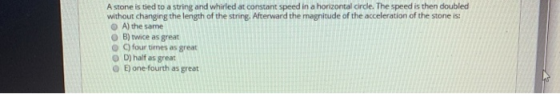 A stone is tied to a string and whirled at constant speed in a horizontal cirde. The speed is then doubled without changing t