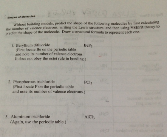 Shapes of Molecules Without building models, predict the shape of the following molecules by first calculating the number of valence electrons, writing the Lewis structure, and then using VSEPR to predict the shape of the molecule. Draw a structural formula to represent each one. 1. Beryllium difluoride BeF2 (First locate Be on the periodic table and note its number of valence electrons. It does not obey the octet rule in bonding.) 2. Phosphorous trichloride PC1 (First locate P on the periodic table and note its number of valence electrons.) 3. Aluminum trichloride AlCl3 (Again, use the periodic table.)