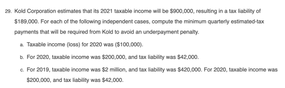 29. Kold Corporation estimates that its 2021 taxable income will be $900,000, resulting in a tax liability of $189,000. For e