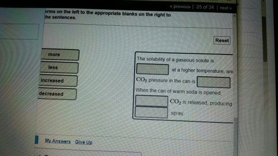 « previous | 25 of 34 next>» ms on the left to the appropriate blanks on the right to the sentences Reset more The solubility of a gaseous solute is less at a higher temperature, an CO2 pressure in the can is increased When the can of warm soda is opened, decreased CO2 is released, producing spray My Answers Give Up