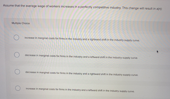 Assume that the average wage of workers increases in a perfectly competitive industry. This change will result in a(n): Multi