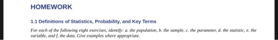 HOMEWORK 1.1 Definitions of Statistics, Probability, and Key Terms For each of the following eight exercises, identify: a. the population, b. the sample, c. the parameter, d. the statistic, e. the variable, and f. the data. Give examples where appropriate