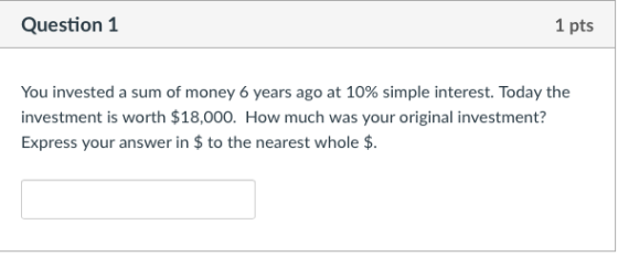 Question 1 1 pts You invested a sum of money 6 years ago at 10% simple interest. Today the investment is worth $18,000. How much was your original investment? Express your answer in $to the nearest whole $.