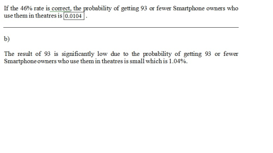 If the 46% rate is correct, the probability of getting 93 or fewer Smartphone owners who use them in theatres is 0.0104 b) The result of 93 is significantly low due to the probability of getting 93 or fewer Smartphone owners who use them in theatr es is small which is 1.04%.