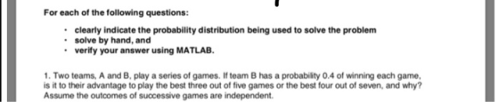 For each of the following questions: clearly indicate the probability distribution being used to solve the problem solve by hand, and verify your answer using MATLAB. 1. Two teams, A and B, play a series of games. If team B has a probability 0.4 of winning each game, is it to their advantage to play the best three out of five games or the best four out of seven, and why? Assume the outcomes of successive games are independent.