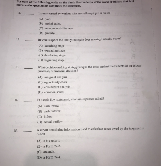 For each of the following, write on the blank line the letter of the word or phrase that answers the question or completes the statement. best I1. Income earned by workers who are self-employed is called (A) profit. (B) capital gains. (C) entrepreneurial income. (D) gratuity. 12.In what stage of the family life cycle does marriage usually occur? (A) launching stage (B) expanding stage (C) developing stage (D) beginning stage 13. What decision-making strategy weighs the costs against the benefits of an action, purchase, or financial decision? (A) marginal analysis (B) opportunity costs (C) cost-benefit analysis D) common sense 14. In a cash flow statement, what are expenses called? (A) cash inflow (B) cash outflow (C) inflow (D) actual outflow A report containing information used to calculate taxes owed by the taxpayer is called (A) a tax return. (B) a Form W-2. (C) an audit. (D) a Form W-4.