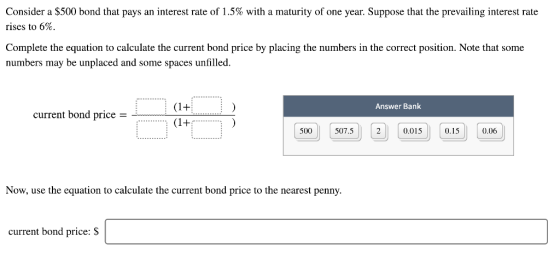 Consider a $500 bond that pays an interest rate of 1.5% with a maturity of one year. Suppose that the prevailing interest rate rises to 6%. Complete the equation to calculate the current bond price by placing the numbers in the correct position. Note that some numbers may be unplaced and some spaces unfilled. Answer Bank current bond price - 500 507.5 2 0.015 0.15 0.06 Now, use the equation to calculate the current bond price to the nearest penny. current bond price: S
