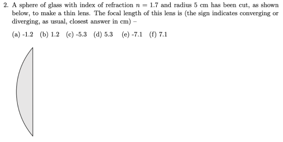 2. A sphere of glass with index of refraction n 1.7 and radius 5 cm has been cut, as shown below, to make a thin lens. The focal length of this lens is (the sign indicates converging or diverging, as usual, closest answer in cm) (a) -1.2 (b) 1.2 (c) -5.3 (d) 5.3 (e) -7.1 (f) 7.1
