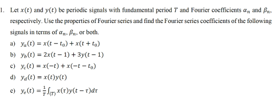 Let x(t) and y(t) be periodic signals with fundamental period T and Fourier coefficients αn and βn, respectively. Use the properties of Fourier series and find the Fourier series coefficients of the following signals in terms of@n, βn, or both. a) V,(t) = x(t-to) + x(t + to) b) yb (t) = 2x(t-1) + 3y(t-1) c) ye(t) = x(-t) + x(-t-to) d) ya(t)=x(t)y(t) 1.