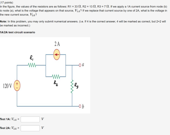 (17 points) in the figure, the values of the resistors are as follows: R1-33 Ω, R2-13 Ω, R3-7 Ω· If we apply a 1A current source from node (b) to node (a), what is the voltage that appears on that source, ViA? If we replace that current source by one of 2A, what is the voltage in the new current source, V2A? Note: In this problem, you may only submit numerical answers. (i.e. If 4 is the correct answer, 4 will be marked as correct, but 2+2 will be marked as incorrect.) 1A/2A test circuit scenario 2A O a 120V Test 1A: ИА- Test 2A: V2A