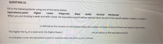 QUESTION 22 Fill in the following blanks using one of the terms below: Equivalence point Higher Lower Polyprotic Basic Acidic