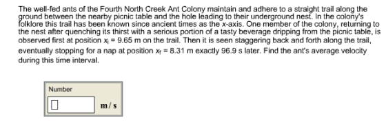 The well-fed ants of the Fourth North Creek Ant Colony maintain and adhere to a straight trail along the ground between the nearby picnic table and the hole leading to their underground nest. In the colonys folklore this trail has been known since ancient times as the x-axis. One member of the colony, returning to the nest after quenching its thirst with a serious portion of a tasty beverage dripping from the picnic table, is observed first at positionx 9.65 m on the trail. Then it is seen staggering back and forth along the trail, eventually stopping for a nap at position x 8.31 m exactly 96.9 s later. Find the ants average velocity during this time interval. Number m/ s