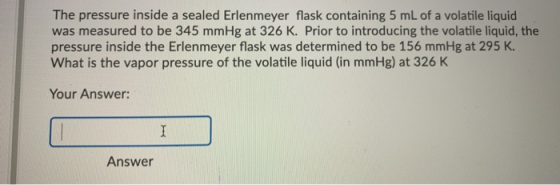 The pressure inside a sealed Erlenmeyer flask containing 5 mL of a volatile liquid was measured to be 345 mmHg at 326 K. Prio