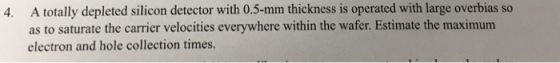 A totally depleted silicon detector with 0.5-mm thickness is operated with large overbias so as to saturate the carrier velocities everywhere within the wafer. Estimate the maximum electron and hole collection times. 4.