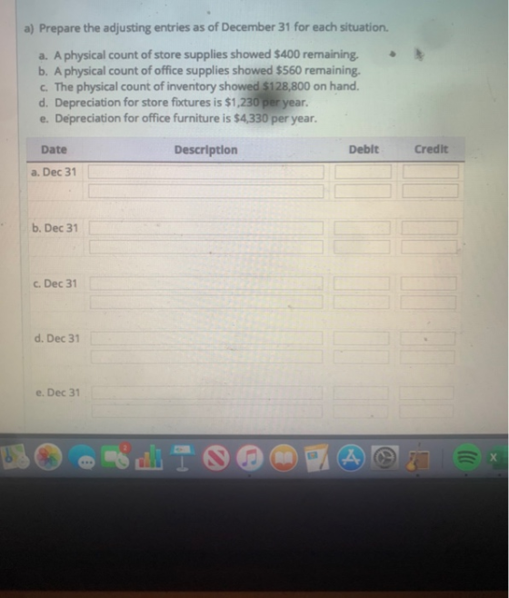 a) Prepare the adjusting entries as of December 31 for each situation. a. A physical count of store supplies showed $400 rema