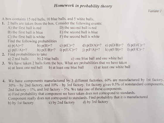 Homework in probability theory Variant 1 A box contains 15 red balls, 10 blue balls, and 5 white balls. 1. 2 balls are taken from the box. Consider the following events: A) the first ball is red B) the first ball is blue C) the first ball is white Find the following probabilities a) p(A)-? D) the second ball is red E) the second ball is blue F) the second ball is white b) p(B)? c) p(C)? d) p(D/A)- e) p(D/B)? f) p(D/C)-? 2. Find probabilities to take b) 2 blue balls c) one blue ball and one white ball a) 2 red balls We have taken 2 balls form the box. What are probabilities that we have taken a) at least one red bal b) at least one blue ball c) at least one white ball 3. 4. We have components manufactured by 3 different factories, 60% are manufactured by 1st factory, 30%-by 2nd factory, and 10%-by 3rd factory. 1st factory gives 0.5% of nonstandard components. 2nd factory-190, and 3rd factory-5%. We take one of these components. a) Find probability that component we have taken does not correspond to standards. Component really does not correspond to standards. Find probability that it is manufactured b) by Ist factory c) by 2nd factory d) by 3rd factory