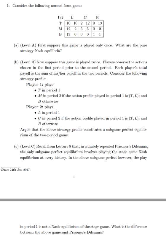 1. Consider the following normal form game 112 L CR T|10 1012 1210 13 M 12 25 5 0 (0 B113 0100 (a) (Level A) First suppose this game is played only once. What are the pure strategy Nash equilibria? (b) (Level B) Now suppose this game is played twice. Players observe the actions chosen in the first period prior to the second period. Each players total payoff is the sum of his/her payoff in the two periods. Consider the following strategy profile: Player 1: plays ·T in period 1 . M in period 2 if the action profile played in period 1 is (T, L); and B otherwise Player 2: plays . L in period 1 . C in period 2 if the action profile played in period 1 is (T, L); and R otherwise Argue that the above strategy profile constitutes a subgame perfect equilib- rium of the two-period game (c) (Level C) Recall from Lecture 8 that, in a finitely repeated Prisoners Dilemma, the only subgame perfect equilibrium involves playing the stage game Nash equilibrium at every history. In the above subgame perfect however, the play Date: 24th Jan 2017 in period 1 is not a Nash equilibrium of the stage game. What is the difference between the above game and Prisoners Dilemma?