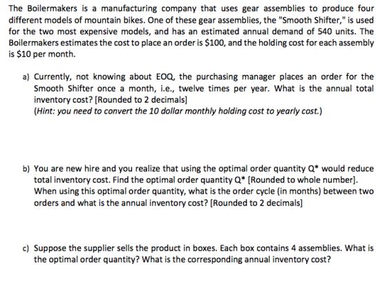 The Boilermakers is a manufacturing company that uses gear assemblies to produce four different models of mountain bikes. One of these gear assemblies, the Smooth Shifter, is used for the two most expensive models, and has an estimated annual demand of 540 units. The Boilermakers estimates the cost to place an order is $100, and the holding cost for each assembly is $10 per month. a) Currently, not knowing about EOQ, the purchasing manager places an order for the Smooth Shifter once a month, i.e., twelve times per year. What is the annual total inventory cost? [Rounded to 2 decimals] (Hint: you need to convert the 10 dollar monthly holding cost to yearly cost.) b) You are new hire and you realize that using the optimal order quantity Q* would reduce total inventory cost. Find the optimal order quantity Q Rounded to whole number] When using this optimal order quantity, what is the order cycle (in months) between two orders and what is the annual inventory cost? [Rounded to 2 decimals] c) Suppose the supplier sells the product in boxes. Each box contains 4 assemblies. What is the optimal order quantity? What is the corresponding annual inventory cost?