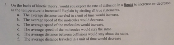 On the basis of kinetic theory, would you expect the rate of diffusion in a liguid to increase or dec as the temperature is increased? Explain by circling all true statements. rease 3. The average distance traveled in a unit of time would increase. The average speed of the molecules would decrease. The average speed of the molecules would increase. The average speed of the molecules would stay the same. The average distance between collisions would stay about the same. The average distance traveled in a unit of time would decrease a. b. c. d. e. f.